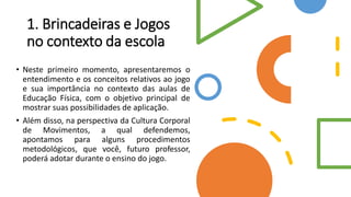 1. Brincadeiras e Jogos
no contexto da escola
• Neste primeiro momento, apresentaremos o
entendimento e os conceitos relativos ao jogo
e sua importância no contexto das aulas de
Educação Física, com o objetivo principal de
mostrar suas possibilidades de aplicação.
• Além disso, na perspectiva da Cultura Corporal
de Movimentos, a qual defendemos,
apontamos para alguns procedimentos
metodológicos, que você, futuro professor,
poderá adotar durante o ensino do jogo.
 