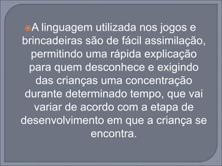 A linguagem utilizada nos jogos e
brincadeiras são de fácil assimilação,
permitindo uma rápida explicação
para quem desconhece e exigindo
das crianças uma concentração
durante determinado tempo, que vai
variar de acordo com a etapa de
desenvolvimento em que a criança se
encontra.
 