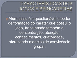 Além disso é inquestionável o poder
de formação do caráter que possui o
jogo, trabalhando também a
concentração, atenção,
conhecimentos, criatividade,
oferecendo modelos de convivência
grupal,
 