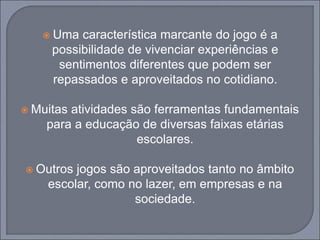  Uma característica marcante do jogo é a
possibilidade de vivenciar experiências e
sentimentos diferentes que podem ser
repassados e aproveitados no cotidiano.
 Muitas atividades são ferramentas fundamentais
para a educação de diversas faixas etárias
escolares.
 Outros jogos são aproveitados tanto no âmbito
escolar, como no lazer, em empresas e na
sociedade.
 
