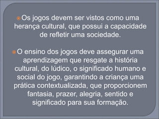 Os jogos devem ser vistos como uma
herança cultural, que possui a capacidade
de refletir uma sociedade.
O ensino dos jogos deve assegurar uma
aprendizagem que resgate a história
cultural, do lúdico, o significado humano e
social do jogo, garantindo a criança uma
prática contextualizada, que proporcionem
fantasia, prazer, alegria, sentido e
significado para sua formação.
 