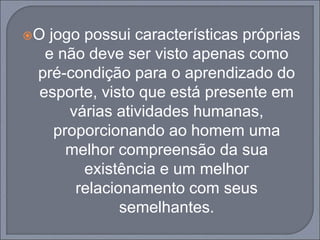 O jogo possui características próprias
e não deve ser visto apenas como
pré-condição para o aprendizado do
esporte, visto que está presente em
várias atividades humanas,
proporcionando ao homem uma
melhor compreensão da sua
existência e um melhor
relacionamento com seus
semelhantes.
 