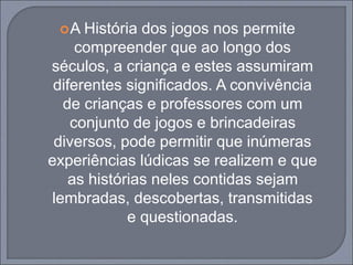 A História dos jogos nos permite
compreender que ao longo dos
séculos, a criança e estes assumiram
diferentes significados. A convivência
de crianças e professores com um
conjunto de jogos e brincadeiras
diversos, pode permitir que inúmeras
experiências lúdicas se realizem e que
as histórias neles contidas sejam
lembradas, descobertas, transmitidas
e questionadas.
 