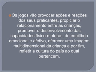 Os jogos vão provocar ações e reações
dos seus praticantes, propiciar o
relacionamento entre as crianças,
promover o desenvolvimento das
capacidades físico-motoras, do equilíbrio
emocional e afetivo, oferecer uma imagem
multidimensional da criança e por fim,
refletir a cultura do país ao qual
pertencem.
 