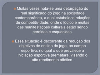 Muitas vezes nota-se uma deturpação do
real significado do jogo na sociedade
contemporânea, a qual estabelece relações
de competitividade, onde o lúdico e muitas
das manifestações culturais estão sendo
perdidas e esquecidas.
 Essa situação é decorrente da redução dos
objetivos de ensino do jogo, ao campo
esportivo, no qual o que prevalece a
iniciação esportiva prematura, visando o
alto rendimento atlético.
 