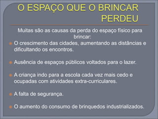 Muitas são as causas da perda do espaço físico para
brincar:
 O crescimento das cidades, aumentando as distâncias e
dificultando os encontros.
 Ausência de espaços públicos voltados para o lazer.
 A criança indo para a escola cada vez mais cedo e
ocupadas com atividades extra-curriculares.
 A falta de segurança.
 O aumento do consumo de brinquedos industrializados.
 