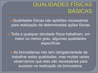  Qualidades físicas são aptidões necessárias
para realização de determinadas ações físicas
 Toda e qualquer atividade física trabalham, em
maior ou menor grau, algumas qualidades
específicas
 As brincadeiras não tem obrigatoriedade de
trabalhar estas qualidades, mas muitas vezes
observamos que elas são necessárias para
sucesso na realização da brincadeira.
 