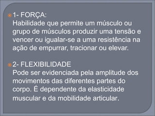 1- FORÇA:
Habilidade que permite um músculo ou
grupo de músculos produzir uma tensão e
vencer ou igualar-se a uma resistência na
ação de empurrar, tracionar ou elevar.
2- FLEXIBILIDADE
Pode ser evidenciada pela amplitude dos
movimentos das diferentes partes do
corpo. É dependente da elasticidade
muscular e da mobilidade articular.
 