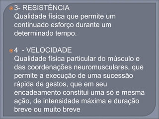 3- RESISTÊNCIA
Qualidade física que permite um
continuado esforço durante um
determinado tempo.
4 - VELOCIDADE
Qualidade física particular do músculo e
das coordenações neuromusculares, que
permite a execução de uma sucessão
rápida de gestos, que em seu
encadeamento constitui uma só e mesma
ação, de intensidade máxima e duração
breve ou muito breve
 