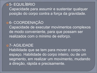  5- EQUILÍBRIO
Capacidade para assumir e sustentar qualquer
posição do corpo contra a força da gravidade.
 6- COORDENAÇÃO
Capacidade de executar movimentos complexos
de modo conveniente, para que possam ser
realizados com o mínimo de esforço.
 7- AGILIDADE
Habilidade que se tem para mover o corpo no
espaço. Habilidade do corpo inteiro, ou de um
segmento, em realizar um movimento, mudando
a direção, rápida e precisamente.
 