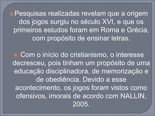 Pesquisas realizadas revelam que a origem
dos jogos surgiu no século XVI, e que os
primeiros estudos foram em Roma e Grécia,
com propósito de ensinar letras.
 Com o início do cristianismo, o interesse
decresceu, pois tinham um propósito de uma
educação disciplinadora, de memorização e
de obediência. Devido a esse
acontecimento, os jogos foram vistos como
ofensivos, imorais de acordo com NALLIN,
2005.
 