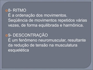 8- RITMO
É a ordenação dos movimentos.
Seqüência de movimentos repetidos várias
vezes, de forma equilibrada e harmônica.
9- DESCONTRAÇÃO
É um fenômeno neuromuscular, resultante
da redução de tensão na musculatura
esquelética
 