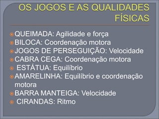QUEIMADA: Agilidade e força
BILOCA: Coordenação motora
JOGOS DE PERSEGUIÇÃO: Velocidade
CABRA CEGA: Coordenação motora
 ESTÁTUA: Equilíbrio
AMARELINHA: Equilíbrio e coordenação
motora
BARRA MANTEIGA: Velocidade
 CIRANDAS: Ritmo
 