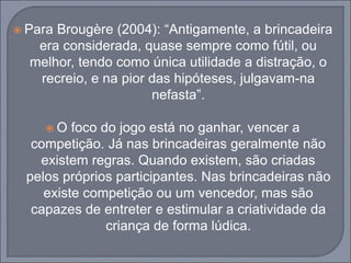  Para Brougère (2004): “Antigamente, a brincadeira
era considerada, quase sempre como fútil, ou
melhor, tendo como única utilidade a distração, o
recreio, e na pior das hipóteses, julgavam-na
nefasta”.
 O foco do jogo está no ganhar, vencer a
competição. Já nas brincadeiras geralmente não
existem regras. Quando existem, são criadas
pelos próprios participantes. Nas brincadeiras não
existe competição ou um vencedor, mas são
capazes de entreter e estimular a criatividade da
criança de forma lúdica.
 