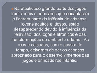 Na atualidade grande parte dos jogos
tradicionais e populares que encantaram
e fizeram parte da infância de crianças,
jovens adultos e idosos, estão
desaparecendo devido à influência da
televisão, dos jogos eletrônicos e das
transformações do ambiente urbano. As
ruas e calçadas, com o passar do
tempo, deixaram de ser os espaços
apropriado para o desenvolvimentos das
jogos e brincadeiras infantis.
 