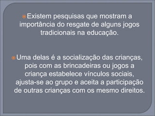 Existem pesquisas que mostram a
importância do resgate de alguns jogos
tradicionais na educação.
Uma delas é a socialização das crianças,
pois com as brincadeiras ou jogos a
criança estabelece vínculos sociais,
ajusta-se ao grupo e aceita a participação
de outras crianças com os mesmo direitos.
 