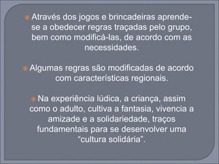  Através dos jogos e brincadeiras aprende-
se a obedecer regras traçadas pelo grupo,
bem como modificá-las, de acordo com as
necessidades.
 Algumas regras são modificadas de acordo
com características regionais.
 Na experiência lúdica, a criança, assim
como o adulto, cultiva a fantasia, vivencia a
amizade e a solidariedade, traços
fundamentais para se desenvolver uma
“cultura solidária”.
 