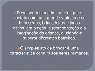 Deve ser destacado também que o
contato com uma grande variedade de
brinquedos, brincadeiras e jogos
estimulam a ação, a representação e a
imaginação da criança, ajudando-a
superar diferentes barreiras.
O simples ato de brincar é uma
característica comum aos seres humanos.
 
