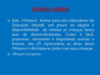  Esta Webquest trouxe para nós educadores da
Educação Infantil, um pouco da alegria e
disponibilidade de ensinar as crianças dessa
fase de desenvolvimento. Como é fácil,
prazeroso, necessário e importante ensinar a
brincar, não é?! Aproveitem as dicas dessa
Webquest e divirtam-se junto com suas crianças.
 Abraços Lucyenne
 