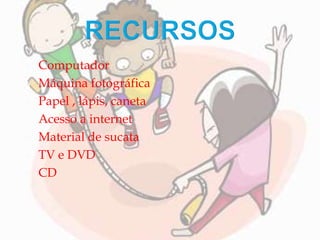  Computador
 Máquina fotográfica
 Papel , lápis, caneta
 Acesso a internet
 Material de sucata
 TV e DVD
 CD
 