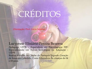 Lucyenne Elisiário Pessoa Bezerra
Pedagoga UFPB – Especialista em Psicodagogia FIP-
Especializanda em Novas tecnologias na Educação -
UEPB
Realiza trabalho na Creche da Paróquia Sagrado Coração
de Jesus em Cabedelo. Como Educadora de crianças de 04
e 05 anos.
CRÉDITOS
Orientação: Prof. Lúcia Serafim
 