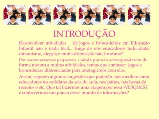 INTRODUÇÃO
Desenvolver atividades de jogos e brincadeiras em Educação
Infantil não é nada fácil... Exige de nós educadores ludicidade,
dinamismo, alegria e muita disposição não é mesmo?
Por serem crianças pequenas e ainda por não corresponderem de
forma motora a muitas atividades, temos que conhecer jogos e
brincadeiras diferenciadas para interagirmos com elas.
Assim, seguem algumas sugestões que poderão nos auxiliar como
educadores no cotidiano da sala de aula, nos pátios, nas horas de
recreios e etc. Que tal fazermos uma viagem por essa WEBQUEST
e conhecermos um pouco desse mundo de informações?
 