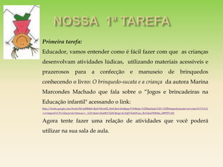 Primeira tarefa:
Educador, vamos entender como é fácil fazer com que as crianças
desenvolvam atividades lúdicas, utilizando materiais acessíveis e
prazerosos para a confecção e manuseio de brinquedos
conhecendo o livro: O brinquedo-sucata e a criança da autora Marina
Marcondes Machado que fala sobre o “Jogos e brincadeiras na
Educação infantil" acessando o link:
http://books.google.com/books?hl=ptBR&lr=&id=Mvreff2_8nsC&oi=fnd&pg=PA9&dq=%22Machado%22+%22Brinquedosucata+ea+crian%C3%A7a
:+a+import%C3%A2ncia+do+brincar:+...%22+&ots=jXu0KY7qNC&sig=aCZqETXekDCpo_BcVdnrZWK0m_E#PPP1,M1
Agora tente fazer uma relação de atividades que você poderá
utilizar na sua sala de aula.
 