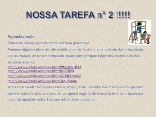 Segunda tarefa:
Educador, Nossa segunda tarefa será bem prazerosa!
Veremos alguns vídeos do site youtube que nos levará a uma reflexão das brincadeiras
que as crianças costumam brincar no espaço que é proposto por pais, escolas e creches.
Acessem os links:
http://www.youtube.com/watch?v=2P1Q_MIKDUM
http://www.youtube.com/watch?v=5J6e0-6fR5k
http://www.youtube.com/watch?v=WS2DlLLm8wQ
http://www.youtube.com/watch?v=IG1ZU56tsdo
Após você assistir todos esses vídeos, tente gravar um vídeo das crianças com que você
convive (sala de aula, em casa, no parque) e registre de forma criativa as brincadeiras
que mais agradam a elas. Faça um relato desse momento.
 