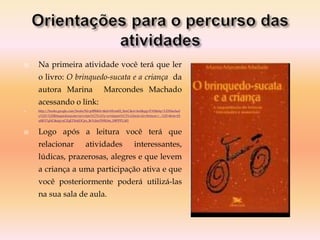  Na primeira atividade você terá que ler
o livro: O brinquedo-sucata e a criança da
autora Marina Marcondes Machado
acessando o link:
 http://books.google.com/books?hl=ptBR&lr=&id=Mvreff2_8nsC&oi=fnd&pg=PA9&dq=%22Machad
o%22+%22Brinquedosucata+ea+crian%C3%A7a:+a+import%C3%A2ncia+do+brincar:+...%22+&ots=jX
u0KY7qNC&sig=aCZqETXekDCpo_BcVdnrZWK0m_E#PPP1,M1
 Logo após a leitura você terá que
relacionar atividades interessantes,
lúdicas, prazerosas, alegres e que levem
a criança a uma participação ativa e que
você posteriormente poderá utilizá-las
na sua sala de aula.
 
