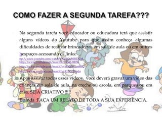  Na segunda tarefa você educador ou educadora terá que assistir
alguns vídeos do Youtube para que assim conheça algumas
dificuldades de realizar brincadeiras em sala de aula ou em outros
hespaços acessando os links:
 ttp://www.youtube.com/watch?v=2P1Q_MIKDUM
 http://www.youtube.com/watch?v=5J6e0-6fR5k
 http://www.youtube.com/watch?v=WS2DlLLm8wQ
 http://www.youtube.com/watch?v=IG1ZU56tsdo
 Após assistir todos esses vídeos, você deverá gravar um vídeo das
crianças em sala de aula, na creche ou escola, em parques ou em
casa. SEJA CRIATIVO !!!!!
 E ainda :FAÇA UM RELATO DE TODA A SUA EXPERIÊNCIA.
 