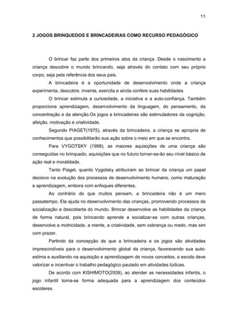 11



2 JOGOS BRINQUEDOS E BRINCADEIRAS COMO RECURSO PEDAGÓGICO




        O brincar faz parte dos primeiros atos da criança. Desde o nascimento a
criança descobre o mundo brincando, seja através do contato com seu próprio
corpo, seja pela referência dos seus pais.
        A brincadeira é a oportunidade de desenvolvimento onde a criança
experimenta, descobre, inventa, exercita e ainda confere suas habilidades.
        O brincar estimula a curiosidade, a iniciativa e a auto-confiança. Também
proporciona aprendizagem, desenvolvimento da linguagem, do pensamento, da
concentração e da atenção.Os jogos e brincadeiras são estimuladores da cognição,
afeição, motivação e criatividade.
        Segundo PIAGET(1975), através da brincadeira, a criança se apropria de
conhecimentos que possibilitarão sua ação sobre o meio em que se encontra.
        Para VYGOTSKY (1998), as maiores aquisições de uma criança são
conseguidas no brinquedo, aquisições que no futuro tornar-se-ão seu nível básico de
ação real e moralidade.
        Tanto Piaget, quanto Vygotsky atribuíram ao brincar da criança um papel
decisivo na evolução dos processos de desenvolvimento humano, como maturação
e aprendizagem, embora com enfoques diferentes.
        Ao contrário do que muitos pensam, a brincadeira não é um mero
passatempo. Ela ajuda no desenvolvimento das crianças, promovendo processos de
socialização e descoberta do mundo. Brincar desenvolve as habilidades da criança
de forma natural, pois brincando aprende a socializar-se com outras crianças,
desenvolve a motricidade, a mente, a criatividade, sem cobrança ou medo, mas sim
com prazer.
        Partindo da concepção de que a brincadeira e os jogos são atividades
imprescindíveis para o desenvolvimento global da criança, favorecendo sua auto-
estima e auxiliando na aquisição e aprendizagem de novos conceitos, a escola deve
valorizar e incentivar o trabalho pedagógico pautado em atividades lúdicas.
        De acordo com KISHIMOTO(2008), ao atender as necessidades infantis, o
jogo infantil torna-se forma adequada para a aprendizagem dos conteúdos
escolares.
 