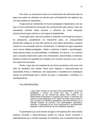 13



       Para tanto, os educadores devem ter conhecimento dos diferentes tipos de
jogos que podem ser utilizados em sala de aula e principalmente dos objetivos que
com eles poderão ser alcançados.
       O jogo pode ser considerado um recurso pedagógico indispensável, uma vez
que é a forma primordial de construção dos conhecimentos pela criança. Cabe aos
educadores    conhecer    esses      recursos   e   utilizá-los   de    forma   adequada,
proporcionando jogos criativos ou com regras já estabelecidas.
       A educação lúdica, além de contribuir e influenciar na formação da criança e
do   adolescente,   possibilitando    um   crescimento     sadio,      um   enriquecimento
permanente; integra-se ao mais alto espírito de uma prática democrática, enquanto
investe em uma produção séria do conhecimento. A utilização de jogos educativos
como recurso didático-pedagógico, voltado a estimular e efetivar a aprendizagem,
desenvolvendo todas as potencialidades e habilidades nos alunos, é um caminho
para o educador desenvolver aulas mais interessantes, descontraídas e dinâmicas,
podendo competir em igualdade de condições com inúmeros recursos a que o aluno
tem acesso fora da escola.
       Porém, o jogo deve ser praticado de uma forma construtiva e não como uma
série de atividades sem sentido, tendo como objetivos o desenvolvimento de
capacidades físicas e intelectuais; não esquecendo a importância da socialização
através da sensibilização para o espírito de grupo, a cooperação, a confiança e a
interdependência.


       Para ANTUNES(1998),


                     o jogo lúdico inserido no processo ensino-aprendizagem se tornará
                     pedagógico e deverá ser usado com rigor e cuidado no
                     planejamento, por ser marcado por etapas muito nítidas, e que
                     efetivamente acompanhem o progresso dos alunos. O elemento que
                     separa um jogo pedagógico de um objeto de caráter apenas lúdico, é
                     que os jogos ou brinquedos pedagógicos são desenvolvidos com a
                     intenção explícita de provocar uma aprendizagem significativa,
                     estimular a construção de um novo conhecimento e principalmente,
                     despertar o desenvolvimento de uma habilidade operatória.


       O aprendizado que se dá através de jogos e brincadeiras têm vários fatores
positivos, tornando o desenvolvimento escolar da criança menos monótono e
desinteressante que a simples exposição de conteúdos, pois na atividade lúdica ela
 