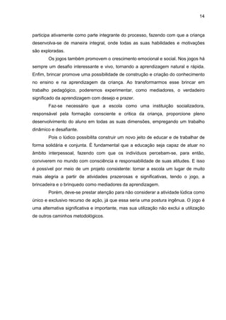14



participa ativamente como parte integrante do processo, fazendo com que a criança
desenvolva-se de maneira integral, onde todas as suas habilidades e motivações
são exploradas.
        Os jogos também promovem o crescimento emocional e social. Nos jogos há
sempre um desafio interessante e vivo, tornando a aprendizagem natural e rápida.
Enfim, brincar promove uma possibilidade de construção e criação do conhecimento
no ensino e na aprendizagem da criança. Ao transformarmos esse brincar em
trabalho pedagógico, poderemos experimentar, como mediadores, o verdadeiro
significado da aprendizagem com desejo e prazer.
        Faz-se necessário que a escola como uma instituição socializadora,
responsável pela formação consciente e critica da criança, proporcione pleno
desenvolvimento do aluno em todas as suas dimensões, empregando um trabalho
dinâmico e desafiante.
        Pois o lúdico possibilita construir um novo jeito de educar e de trabalhar de
forma solidária e conjunta. É fundamental que a educação seja capaz de atuar no
âmbito interpessoal, fazendo com que os indivíduos percebam-se, para então,
conviverem no mundo com consciência e responsabilidade de suas atitudes. E isso
é possível por meio de um projeto consistente: tornar a escola um lugar de muito
mais alegria a partir de atividades prazerosas e significativas, tendo o jogo, a
brincadeira e o brinquedo como mediadores da aprendizagem.
        Porém, deve-se prestar atenção para não considerar a atividade lúdica como
único e exclusivo recurso de ação, já que essa seria uma postura ingênua. O jogo é
uma alternativa significativa e importante, mas sua utilização não exclui a utilização
de outros caminhos metodológicos.
 