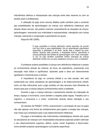 16



intercâmbios afetivos e interpessoais das crianças entre elas mesmas ou com os
adultos (pais e professores).
        A utilização do jogo como recurso didático pode contribuir para o aumento
das possibilidades de aprendizagem da criança com deficiência intelectual, pois
através desse recurso, ela poderá vivenciar corporalmente as situações de ensino-
aprendizagem, exercendo sua criatividade e expressividade, interagindo com outras
crianças, exercendo a cooperação e aprendendo em grupo.
        Segundo IDE (2008),


                     O jogo possibilita à criança deficiente mental aprender de acordo
                     com seu ritmo e suas capacidades. Há um aprendizado significativo
                     associado à satisfação e ao êxito, sendo este a origem da auto-
                     estima. Quando esta aumenta, a ansiedade diminui, permitindo à
                     criança participar das tarefas de aprendizagem com maior motivação.
                     O uso do jogo também possibilita melhor interação da criança
                     deficiente mental com os seus coetâneos normais e com o mediador.


        O professor poderá possibilitar à criança com deficiência intelectual o acesso
ao conhecimento através da vivência, da troca, da experiência, propiciando uma
educação mais lúdica e significativa. Aprender pode e deve ser extremamente
agradável e motivante para a criança.
        A importância do jogo no universo infantil e na vida escolar, tem sido
evidenciada por vários estudiosos da aprendizagem e do desenvolvimento infantil,
como um fato indiscutível, pois o jogo constitui um dos recursos mais eficientes de
ensino para que a criança adquira conhecimentos sobre a realidade.
        Durante o jogo a criança estimula o pensamento através da ordenação do
tempo, espaço e movimento, como também o respeito pelas regras. Trabalha com o
cognitivo, o emocional e o motor, construindo através dessa interação o seu
conhecimento.
        Os estudos de PIAGET (1975), proporcionam a concepção de que os jogos
não são apenas uma forma de entretenimento para gastar a energia das crianças,
mas meios que contribuem para o seu desenvolvimento intelectual.
        Os jogos e brincadeiras são instrumentos metodológicos através dos quais
os educadores de crianças com necessidades educativas especiais podem estimular
o seu desenvolvimento cognitivo, afetivo, social, moral, lingüístico e físico-motor;
como também propiciar aprendizagens curriculares específicas.
 
