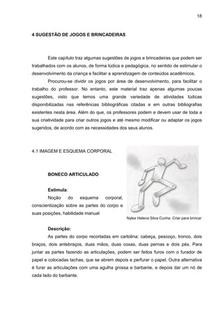 18



4 SUGESTÃO DE JOGOS E BRINCADEIRAS




       Este capítulo traz algumas sugestões de jogos e brincadeiras que podem ser
trabalhados com os alunos, de forma lúdica e pedagógica, no sentido de estimular o
desenvolvimento da criança e facilitar a aprendizagem de conteúdos acadêmicos.
       Procurou-se dividir os jogos por área de desenvolvimento, para facilitar o
trabalho do professor. No entanto, este material traz apenas algumas poucas
sugestões, visto que temos uma grande variedade de atividades lúdicas
disponibilizadas nas referências bibliográficas citadas e em outras bibliografias
existentes nesta área. Além do que, os professores podem e devem usar de toda a
sua criatividade para criar outros jogos e até mesmo modificar ou adaptar os jogos
sugeridos, de acordo com as necessidades dos seus alunos.




4.1 IMAGEM E ESQUEMA CORPORAL




       BONECO ARTICULADO


       Estimula:
       Noção     do      esquema   corporal,
conscientização sobre as partes do corpo e
suas posições, habilidade manual
                                               Nylse Helena Silva Cunha: Criar para brincar

       Descrição:
       As partes do corpo recortadas em cartolina: cabeça, pescoço, tronco, dois
braços, dois antebraços, duas mãos, duas coxas, duas pernas e dois pés. Para
juntar as partes fazendo as articulações, podem ser feitos furos com o furador de
papel e colocadas tachas, que se abrem depois e perfurar o papel. Outra alternativa
é furar as articulações com uma agulha grossa e barbante, e depois dar um nó de
cada lado do barbante.
 