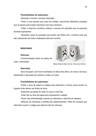 19



        Possibilidades de exploração:
        -Recortar e montar o boneco articulado.
        -Pedir a uma pessoa que sirva de modelo, assumindo diferentes posições
que os alunos procurarão reproduzir com seus bonecos.
        -Fazer o exercício contrário, colocar o boneco em posições que as pessoas
deverão representar.
        -Descobrir quais as posições que podem ser feitas com o boneco mas que
são impossíveis de serem realizadas pelo ser humano.




        MÁSCARAS


        Estimula:
        Conscientização sobre as partes do
rosto, criatividade.
                                               Nylse Helena Silva Cunha: Criar para brincar

        Descrição:
        Saco de papel, com furos recortados na altura dos olhos, do nariz e da boca,
desenhado e decorado de maneira a imitar um rosto.


        Possibilidades de exploração:
        -Enfiar o saco de papel na cabeça para descobrir e marcar quais seriam os
lugares onde devem ser feitos os furos.
        -Desenhar as partes do rosto no saco e colori-las.
        -Colar fios ou tiras de papel para representar o cabelo.
        -Fazer uma dramatização usando as máscaras e cobrindo as cabeças.
        -Misturar as máscaras e distribuí-las aleatoriamente. Pedir às crianças que
adivinhem qual é o colega que está por trás da máscara.
 