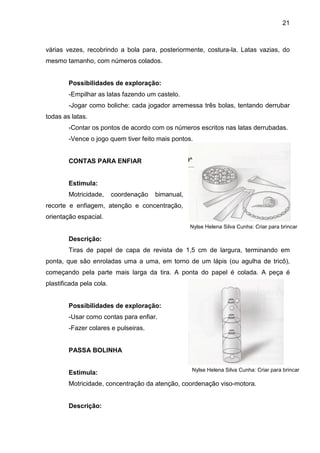 21



várias vezes, recobrindo a bola para, posteriormente, costura-la. Latas vazias, do
mesmo tamanho, com números colados.


        Possibilidades de exploração:
        -Empilhar as latas fazendo um castelo.
        -Jogar como boliche: cada jogador arremessa três bolas, tentando derrubar
todas as latas.
        -Contar os pontos de acordo com os números escritos nas latas derrubadas.
        -Vence o jogo quem tiver feito mais pontos.


        CONTAS PARA ENFIAR


        Estimula:
        Motricidade,      coordenação   bimanual,
recorte e enfiagem, atenção e concentração,
orientação espacial.
                                                    Nylse Helena Silva Cunha: Criar para brincar

        Descrição:
        Tiras de papel de capa de revista de 1,5 cm de largura, terminando em
ponta, que são enroladas uma a uma, em torno de um lápis (ou agulha de tricô),
começando pela parte mais larga da tira. A ponta do papel é colada. A peça é
plastificada pela cola.


        Possibilidades de exploração:
        -Usar como contas para enfiar.
        -Fazer colares e pulseiras.


        PASSA BOLINHA

                                                    Nylse Helena Silva Cunha: Criar para brincar
        Estimula:
        Motricidade, concentração da atenção, coordenação viso-motora.


        Descrição:
 