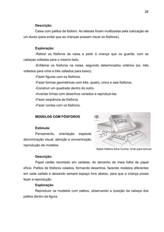 26



        Descrição:
        Caixa com palitos de fósforo. As laterais foram inutilizadas pela colocação de
um durex (para evitar que as crianças possam riscar os fósforos).


        Exploração:
        -Retirar os fósforos da caixa e pedir à criança que os guarde, com as
cabeças voltadas para o mesmo lado.
        -Enfileirar os fósforos na mesa, seguindo determinados critérios (ex. três
voltados para cima e três voltados para baixo)
        -Fazer figuras com os fósforos.
        -Fazer formas geométricas com três, quatro, cinco e seis fósforos.
        -Construir um quadrado dentro do outro.
        -Inventar linhas com desenhos variados e reproduzi-las
        -Fazer seqüência de fósforos
        -Fazer contas com os fósforos.


        MODELOS COM FÓSFOROS


        Estimula:
        Pensamento,         orientação   espacial,
discriminação visual, atenção e concentração,
reprodução de modelos.
                                                     Nylse Helena Silva Cunha: Criar para brincar

        Descrição:
        Papel cartão recortado em cartelas, do tamanho de meia folha de papel
ofício. Palitos de fósforos colados, formando desenhos, fazendo modelos diferentes
em cada cartela e deixando sempre espaço livre abaixo, para que a criança possa
fazer a reprodução.
        Exploração:
        Reproduzir os modelos com palitos, observando a posição da cabeça dos
palitos dentro da figura.
 