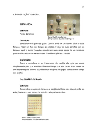 27



4.4 ORIENTAÇÃO TEMPORAL




        AMPULHETA


        Estimula:
        Noção de tempo.
                                             Santa Marli P. dos Santos.
                                             Brinquedoteca: Sucata vira Brinquedo
        Descrição:
        Selecionar duas garrafas iguais. Colocar areia em uma delas, colar as duas
tampas. Fazer um furo nas tampas já coladas. Fechar as duas garrafas com as
tampas. Medir o tempo (usando o relógio) em que a areia passa de um recipiente
para o outro. Anotar nas extremidades dos dois recipientes o tempo.


        Exploração:
        Como a ampulheta é um instrumento de medida ela pode ser usada
simplesmente para que a criança observe o tempo que leva para a areia passar de
um recipiente para o outro, ou pode servir de apoio aos jogos, controlando o tempo
das tarefas.


        CALENDÁRIO DE PANO


        Estimula:
        Desenvolve a noção de tempo e a seqüência lógica dos dias do mês, as
estações do ano e as formas de vestuário adequadas ao clima.




          Santa Marli P. dos Santos.
          Brinquedoteca: Sucata vira Brinquedo
 