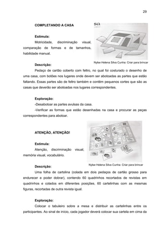 29



        COMPLETANDO A CASA


        Estimula:
        Motricidade,    discriminação     visual,
comparação de formas e de tamanhos,
habilidade manual.

                                                    Nylse Helena Silva Cunha: Criar para brincar
        Descrição:
        Pedaço de cartão coberto com feltro, no qual foi costurado o desenho de
uma casa, com botões nos lugares onde devem ser abotoadas as partes que estão
faltando. Essas partes são de feltro também e contêm pequenos cortes que são as
casas que deverão ser abotoadas nos lugares correspondentes.


        Exploração:
        -Desabotoar as partes avulsas da casa.
        -Verificar as formas que estão desenhadas na casa e procurar as peças
correspondentes para abotoar.




        ATENÇÃO, ATENÇÃO!


        Estimula:
        Atenção,     discriminação   visual,
memória visual, vocabulário.

                                               Nylse Helena Silva Cunha: Criar para brincar
        Descrição:
        Uma folha de cartolina (colada em dois pedaços de cartão grosso para
endurecer e poder dobrar), contendo 60 quadrinhos recortados de revistas em
quadrinhos e colados em diferentes posições. 60 cartelinhas com as mesmas
figuras, recortadas de outra revista igual.


        Exploração:
        Colocar o tabuleiro sobre a mesa e distribuir as cartelinhas entre os
participantes. Ao sinal de início, cada jogador deverá colocar sua cartela em cima da
 