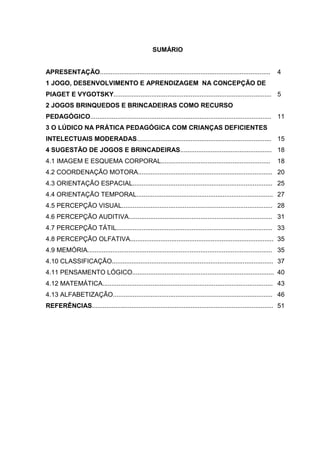 3



                                                    SUMÁRIO


APRESENTAÇÃO...............................................................................................      4
1 JOGO, DESENVOLVIMENTO E APRENDIZAGEM NA CONCEPÇÃO DE
PIAGET E VYGOTSKY........................................................................................ 5
2 JOGOS BRINQUEDOS E BRINCADEIRAS COMO RECURSO
PEDAGÓGICO..................................................................................................... 11
3 O LÚDICO NA PRÁTICA PEDAGÓGICA COM CRIANÇAS DEFICIENTES
INTELECTUAIS MODERADAS........................................................................... 15
4 SUGESTÃO DE JOGOS E BRINCADEIRAS................................................... 18
4.1 IMAGEM E ESQUEMA CORPORAL.............................................................                       18
4.2 COORDENAÇÃO MOTORA........................................................................... 20
4.3 ORIENTAÇÃO ESPACIAL.............................................................................. 25
4.4 ORIENTAÇÃO TEMPORAL............................................................................ 27
4.5 PERCEPÇÃO VISUAL.................................................................................... 28
4.6 PERCEPÇÃO AUDITIVA................................................................................ 31
4.7 PERCEPÇÃO TÁTIL....................................................................................... 33
4.8 PERCEPÇÃO OLFATIVA................................................................................ 35
4.9 MEMÓRIA....................................................................................................... 35
4.10 CLASSIFICAÇÃO.......................................................................................... 37
4.11 PENSAMENTO LÓGICO............................................................................... 40
4.12 MATEMÁTICA............................................................................................... 43
4.13 ALFABETIZAÇÃO......................................................................................... 46
REFERÊNCIAS..................................................................................................... 51
 