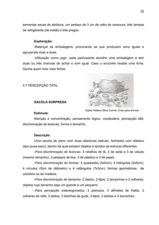 32



sementes secas de abóbora, um pedaço de 3 cm de cabo de vassoura, três tampas
de refrigerante (de metal) e três pregos.


        Exploração:
        -Balançar as embalagens, procurando as que produzem sons iguais e
agrupa-las duas a duas.
        -Utilização como jogo: cada participante escolhe uma embalagem e tem
duas ou três chances de achar o som igual. Caso o encontre recebe uma ficha.
Ganha quem tiver mais fichas.




4.7 PERCEPÇÃO TÁTIL




        SACOLA SURPRESA

                                            Nylse Helena Silva Cunha: Criar para brincar
        Estimula:
        Atenção e concentração, pensamento lógico, vocabulário, percepção tátil,
discriminação de texturas, forma e tamanho.


        Descrição:
        Uma sacola de pano com duas aberturas laterais, fechadas com elástico
(tipo puxa-saco), dentro da qual existem objetos e tecidos de texturas diferentes:
        -Para discriminação de texturas: 3 retalhos de lã, 3 de seda e 3 de veludo
(mesmo tamanho), 3 pedaços de lixa, 3 de plástico e 3 de papel.
        -Para discriminação de formas: 4 quadrados (5x5cm), 4 triângulos (5x5cm),
4 círculos (5cm de diâmetro) e 4 retângulos (7x3cm); formas geométricas                    de
cartolina ou de madeira.
        -Para discriminação de tamanho: 2 dados, 2 lápis, 2 tampinhas e 2 colheres;
objetos cujo tamanho seja um grande e um pequeno
        -Para percepção estereognóstica: 3 grampos, 3 alfinetes de fralda, 3
colheres de café, 3 dados, 3 bolinhas de gude, 3 lápis, 3 botões e 3 borrachas.
 