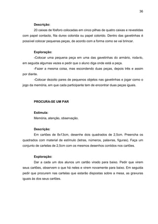 36



        Descrição:
        20 caixas de fósforo colocadas em cinco pilhas de quatro caixas e revestidas
com papel contacto, fita durex colorida ou papel colorido. Dentro das gavetinhas é
possível colocar pequenas peças, de acordo com a forma como se vai brincar.


        Exploração:
        -Colocar uma pequena peça em uma das gavetinhas do armário, roda-lo,
em seguida algumas vezes e pedir que o aluno diga onde está a peça.
        -Fazer a mesma coisa, mas escondendo duas peças, depois três e assim
por diante.
        -Colocar dezoito pares de pequenos objetos nas gavetinhas e jogar como o
jogo da memória, em que cada participante tem de encontrar duas peças iguais.




        PROCURA-SE UM PAR


        Estimula:
        Memória, atenção, observação.


        Descrição:
        Em cartões de 8x13cm, desenhe dois quadrados de 2,5cm. Preencha os
quadrados com material de estímulo (letras, números, palavras, figuras). Faça um
conjunto de cartelas de 2,5cm com os mesmos desenhos contidos nos cartões.


        Exploração:
        Dar a cada um dos alunos um cartão virado para baixo. Pedir que virem
seus cartões, observem o que há neles e virem novamente para baixo. Em seguida
pedir que procurem nas cartelas que estarão dispostas sobre a mesa, as gravuras
iguais às dos seus cartões.
 