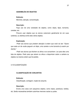37



        ASSEMBLÉIA DE OBJETOS


        Estimula:
        Memória, atenção, concentração.


        Descrição:
        Faça uso de uma variedade de objetos, como clipes, lápis, borracha,
canetas, etc.
        Procure usar objetos que os alunos costumam geralmente ter em suas
carteiras, ou distribua entre eles vários objetos.


        Exploração:
        -Pedir aos alunos que prestem atenção à ordem que você vai dar: “Quero
que cada um de vocês peguem um lápis, uma caneta e uma borracha (e assim por
diante).”
        -Pedir aos alunos que fechem os olhos e se concentrem. Ler para eles uma
lista de objetos. Pedir para que abram os olhos e disponham sobre a carteira os
objetos na mesma ordem que foi pedido.




4.10 CLASSIFICAÇÃO




        CLASSIFICAÇÃO DE CONJUNTOS


        Estimula:
        Classificação, contagem, noção de conjunto.


        Descrição:
        Encha uma caixa com pequenos objetos, como clipes, parafusos, botões,
etc. Serão necessárias também caixinhas menores vazias ou potes.
 