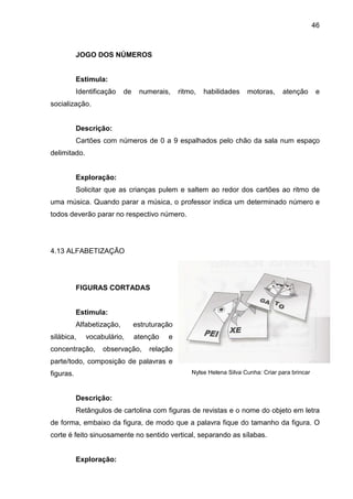 46



           JOGO DOS NÚMEROS


           Estimula:
           Identificação    de    numerais,     ritmo,   habilidades    motoras,     atenção        e
socialização.


           Descrição:
           Cartões com números de 0 a 9 espalhados pelo chão da sala num espaço
delimitado.


           Exploração:
           Solicitar que as crianças pulem e saltem ao redor dos cartões ao ritmo de
uma música. Quando parar a música, o professor indica um determinado número e
todos deverão parar no respectivo número.




4.13 ALFABETIZAÇÃO




           FIGURAS CORTADAS


           Estimula:
           Alfabetização,        estruturação
silábica,     vocabulário,       atenção   e
concentração,      observação,       relação
parte/todo, composição de palavras e
figuras.                                            Nylse Helena Silva Cunha: Criar para brincar



           Descrição:
           Retângulos de cartolina com figuras de revistas e o nome do objeto em letra
de forma, embaixo da figura, de modo que a palavra fique do tamanho da figura. O
corte é feito sinuosamente no sentido vertical, separando as sílabas.


           Exploração:
 