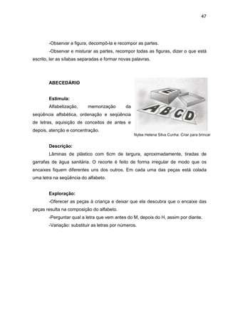 47




        -Observar a figura, decompô-la e recompor as partes.
        -Observar e misturar as partes, recompor todas as figuras, dizer o que está
escrito, ler as sílabas separadas e formar novas palavras.




        ABECEDÁRIO


        Estimula:
        Alfabetização,     memorização        da
seqüência alfabética, ordenação e seqüência
de letras, aquisição de conceitos de antes e
depois, atenção e concentração.
                                                   Nylse Helena Silva Cunha: Criar para brincar


        Descrição:
        Lâminas de plástico com 6cm de largura, aproximadamente, tiradas de
garrafas de água sanitária. O recorte é feito de forma irregular de modo que os
encaixes fiquem diferentes uns dos outros. Em cada uma das peças está colada
uma letra na seqüência do alfabeto.


        Exploração:
        -Oferecer as peças à criança e deixar que ela descubra que o encaixe das
peças resulta na composição do alfabeto.
        -Perguntar qual a letra que vem antes do M, depois do H, assim por diante.
        -Variação: substituir as letras por números.
 
