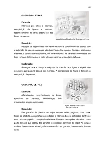 48



        QUEBRA-PALAVRAS


        Estimula:
        Interesse por letras e palavras,
composição     de    figuras     e    palavras,
reconhecimento de letras, ordenação das
letras na palavra.
                                                   Nylse Helena Silva Cunha: Criar para brincar

        Descrição:
        Pedaços de papel cartão com 15cm de altura e comprimento de acordo com
a extensão da palavra, nas quais são desenhadas (ou coladas) figuras e, abaixo das
mesmas, a palavra correspondente, em letra de forma. As cartelas são cortadas em
tiras verticais de forma que a cada letra corresponda um pedaço da figura.


        Exploração:
        -Entregar para a criança o conjunto de tiras de cada figura e sugerir que
descubra qual palavra poderá ser formada. A composição da figura é também a
composição da palavra.




        GANHANDO LETRAS


        Estimula:
        Alfabetização, reconhecimento de letras,
formação     de      palavras,       coordenação      dos
movimentos amplos, arremesso.
                                                               Nylse Helena Silva Cunha:
                                                               Criar para brincar
        Descrição:
        Dez garrafas de plástico, em cujas tampas estão pregadas, com durex,
letras do alfabeto. As garrafas são cortadas a 10cm da base e colocadas dentro de
uma caixa de papelão com aproximadamente 60x40cm. As argolas são feitas com a
parte de baixo que sobrou das garrafas e encapadas com tiras de papel. As tampas
avulsas devem conter letras iguais às que estão nas garrafas, basicamente, três de
cada.
 