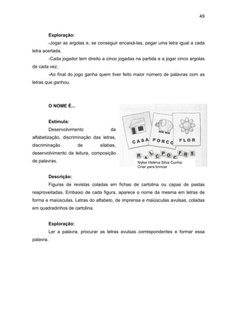 49



        Exploração:
        -Jogar as argolas e, se conseguir encaixá-las, pegar uma letra igual a cada
letra acertada.
        -Cada jogador tem direito a cinco jogadas na partida e a jogar cinco argolas
de cada vez.
        -Ao final do jogo ganha quem tiver feito maior número de palavras com as
letras que ganhou.




        O NOME É...


        Estimula:
        Desenvolvimento               da
alfabetização, discriminação das letras,
discriminação         de         sílabas,
desenvolvimento da leitura, composição
de palavras.                                       Nylse Helena Silva Cunha:
                                                   Criar para brincar

        Descrição:
        Figuras de revistas coladas em fichas de cartolina ou capas de pastas
reaproveitadas. Embaixo de cada figura, aparece o nome da mesma em letras de
forma e maiúsculas. Letras do alfabeto, de imprensa e maiúsculas avulsas, coladas
em quadradinhos de cartolina.


        Exploração:
        Ler a palavra, procurar as letras avulsas correspondentes e formar essa
palavra.
 
