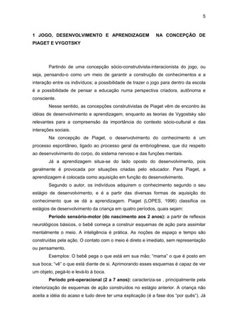 5



1 JOGO, DESENVOLVIMENTO E APRENDIZAGEM                      NA CONCEPÇÃO DE
PIAGET E VYGOTSKY




        Partindo de uma concepção sócio-construtivista-interacionista do jogo, ou
seja, pensando-o como um meio de garantir a construção de conhecimentos e a
interação entre os indivíduos; a possibilidade de trazer o jogo para dentro da escola
é a possibilidade de pensar a educação numa perspectiva criadora, autônoma e
consciente.
        Nesse sentido, as concepções construtivistas de Piaget vêm de encontro às
idéias de desenvolvimento e aprendizagem, enquanto as teorias de Vygostsky são
relevantes para a compreensão da importância do contexto sócio-cultural e das
interações sociais.
        Na concepção de Piaget, o desenvolvimento do conhecimento é um
processo espontâneo, ligado ao processo geral da embriogênese, que diz respeito
ao desenvolvimento do corpo, do sistema nervoso e das funções mentais.
        Já a aprendizagem situa-se do lado oposto do desenvolvimento, pois
geralmente é provocada por situações criadas pelo educador. Para Piaget, a
aprendizagem é colocada como aquisição em função do desenvolvimento.
        Segundo o autor, os indivíduos adquirem o conhecimento segundo o seu
estágio de desenvolvimento, e é a partir das diversas formas de aquisição do
conhecimento que se dá a aprendizagem. Piaget (LOPES, 1996) classifica os
estágios de desenvolvimento da criança em quatro períodos, quais sejam:
        Período sensório-motor (do nascimento aos 2 anos): a partir de reflexos
neurológicos básicos, o bebê começa a construir esquemas de ação para assimilar
mentalmente o meio. A inteligência é prática. As noções de espaço e tempo são
construídas pela ação. O contato com o meio é direto e imediato, sem representação
ou pensamento.
        Exemplos: O bebê pega o que está em sua mão; “mama” o que é posto em
sua boca; “vê” o que está diante de si. Aprimorando esses esquemas é capaz de ver
um objeto, pegá-lo e levá-lo à boca.
        Período pré-operacional (2 a 7 anos): caracteriza-se , principalmente pela
interiorização de esquemas de ação construídos no estágio anterior. A criança não
aceita a idéia do acaso e tudo deve ter uma explicação (é a fase dos “por quês”). Já
 
