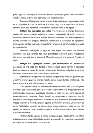 6



pode agir por simulação e imitação. Possui percepção global, sem discriminar
detalhes. Deixa se levar pela aparência sem relacionar fatos.
        Exemplos: Mostram-se para a criança duas bolinhas de massa iguais e dá-
se a uma delas a forma de salsicha. A criança nega que a quantidade de massa
continue igual, pois as formas são diferentes. Não relaciona as situações.
        Estágio das operações concretas (7 a 12 anos): a criança desenvolve
noções de tempo, espaço, velocidade, ordem, casualidade, já sendo capaz de
relacionar diferentes aspectos e abstrair dados da realidade, mas ainda depende do
mundo concreto para chegar à abstração. Desenvolve a capacidade de representar
uma ação no sentido inverso de uma anterior, anulando a transformação observada
(reversibilidade).
        Exemplos: despeja-se a água de dois copos em outros, de formatos
diferentes, para que a criança diga se as quantidades continuam iguais. A resposta é
afirmativa, uma vez que a criança já diferencia aspectos e é capaz de “refazer” a
ação.
        Estágio das operações formais, que corresponde ao período da
adolescência (12 anos em diante): a representação agora permite a abstração
total. A criança é capaz de pensar logicamente, buscando soluções a partir de
hipóteses e não apenas pela observação da realidade.
        Exemplos: Se lhe pedem para analisar um provérbio como “de grão em grão
a galinha enche o papo”, a criança trabalha com a lógica da idéia (metáfora) e não
com a imagem de uma galinha comendo grãos.
        Cada período define um momento do desenvolvimento. Um novo estágio se
diferencia dos precedentes, pelas evidências no comportamento. O aparecimento de
determinadas mudanças qualitativas identifica o início de um outro estágio do
desenvolvimento intelectual. Cada estágio se desenvolve a partir do que foi
construído nos estágios anteriores. A ordem em que as crianças atravessam essas
etapas é sempre a mesma, variando apenas o ritmo com que cada uma adquire as
novas habilidades, portanto as faixas etárias discriminadas em cada período não
podem ser tomadas como parâmetros rígidos, em função das diferenças individuais
e do meio ambiente.
        PIAGET (1975), valoriza a prática lúdica para que o desenvolvimento infantil
seja harmonioso, pois tal atividade propicia a expressão do imaginário, a aquisição
de regras e a apropriação do conhecimento.
 